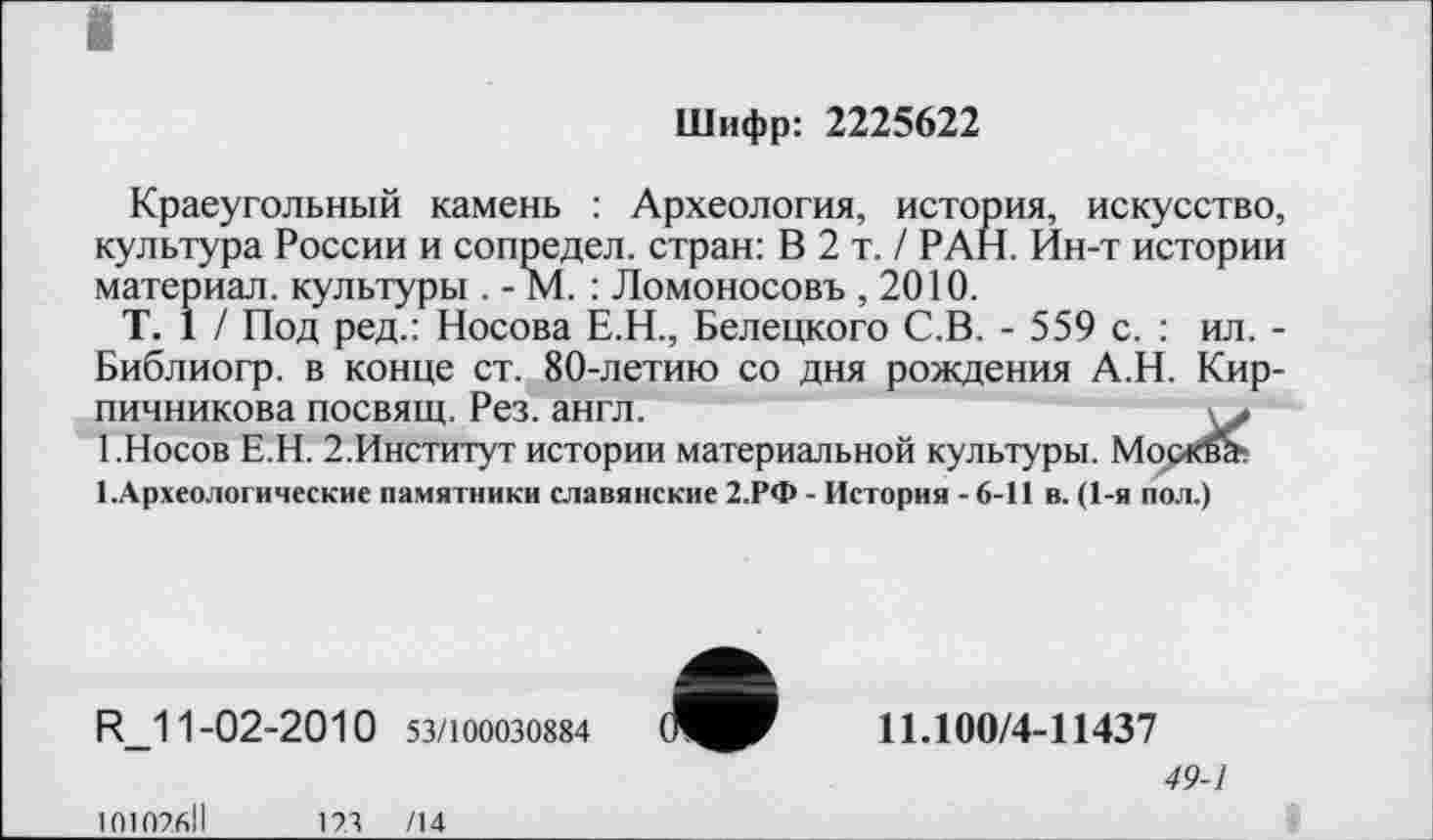 ﻿Шифр: 2225622
Краеугольный камень : Археология, история, искусство, культура России и сопредел. стран: В 2 т. / РАН. Ин-т истории материал, культуры . - М. : Ломоносовъ , 2010.
T. 1 / Под ред.: Носова Е.Н., Белецкого С.В. - 559 с. : ил. -Библиогр. в конце ст. 80-летию со дня рождения А.Н. Кирпичникова посвящ. Рез. англ.
1.Носов Е.Н. 2.Институт истории материальной культуры. Москва-.
І.Археологические памятники славянские 2.РФ - История -6-11 в. (1-я пол.)
R_11-02-2010 53/100030884
11.100/4-11437
49-1
101076ІІ	17.3 /14